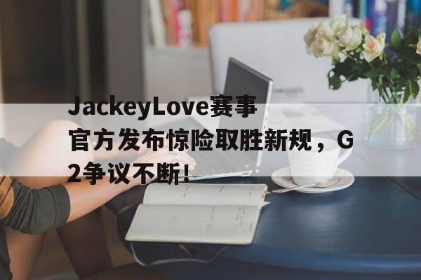 AYX-JackeyLove赛事官方发布惊险取胜新规，G2争议不断！的简单介绍